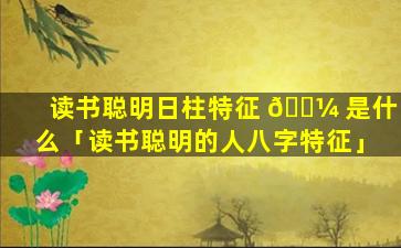 读书聪明日柱特征 🌼 是什么「读书聪明的人八字特征」